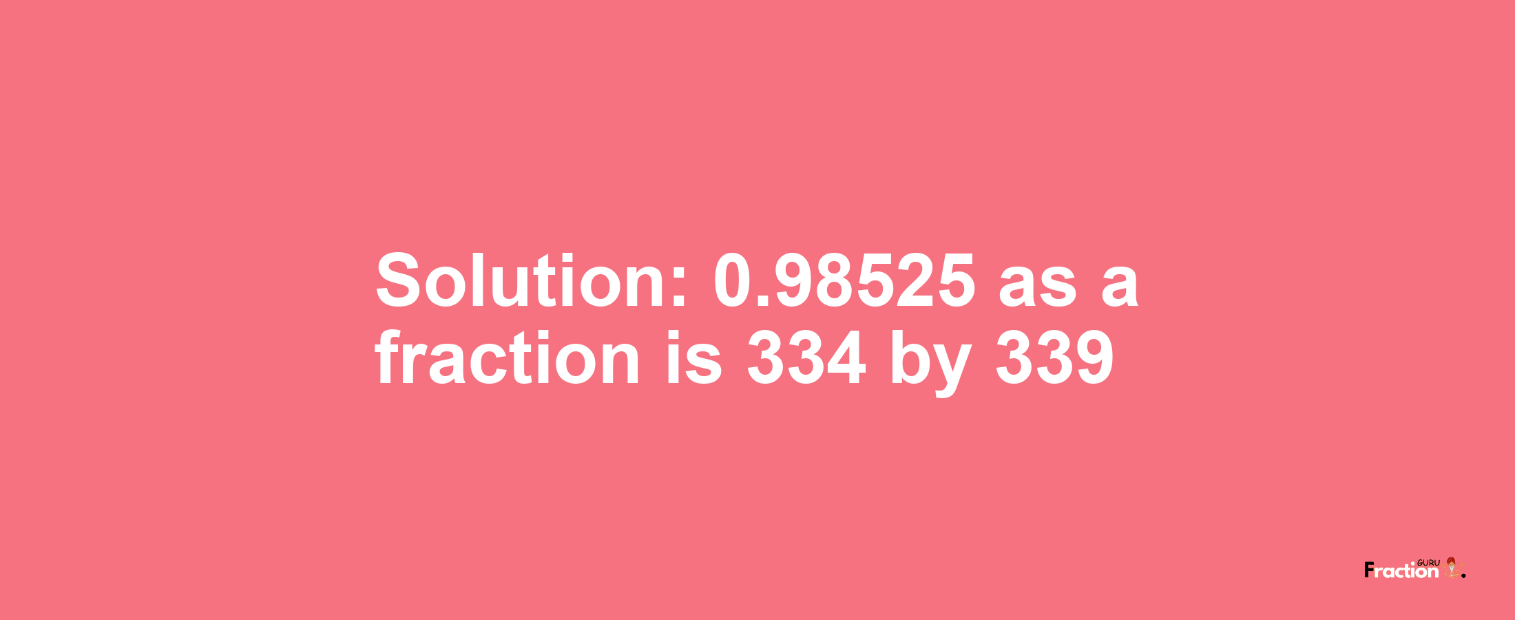 Solution:0.98525 as a fraction is 334/339